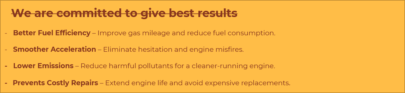 We are committed to give best results: better fuel efficiency, smoother acceleration, lower emissions, prevents costly repairs